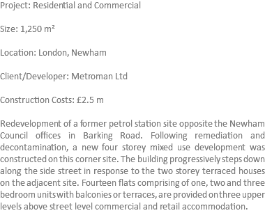 Project: Residential and Commercial Size: 1,250 m² Location: London, Newham Client/Developer: Metroman Ltd Construction Costs: £2.5 m Redevelopment of a former petrol station site opposite the Newham Council offices in Barking Road. Following remediation and decontamination, a new four storey mixed use development was constructed on this corner site. The building progressively steps down along the side street in response to the two storey terraced houses on the adjacent site. Fourteen flats comprising of one, two and three bedroom units with balconies or terraces, are provided on three upper levels above street level commercial and retail accommodation. 